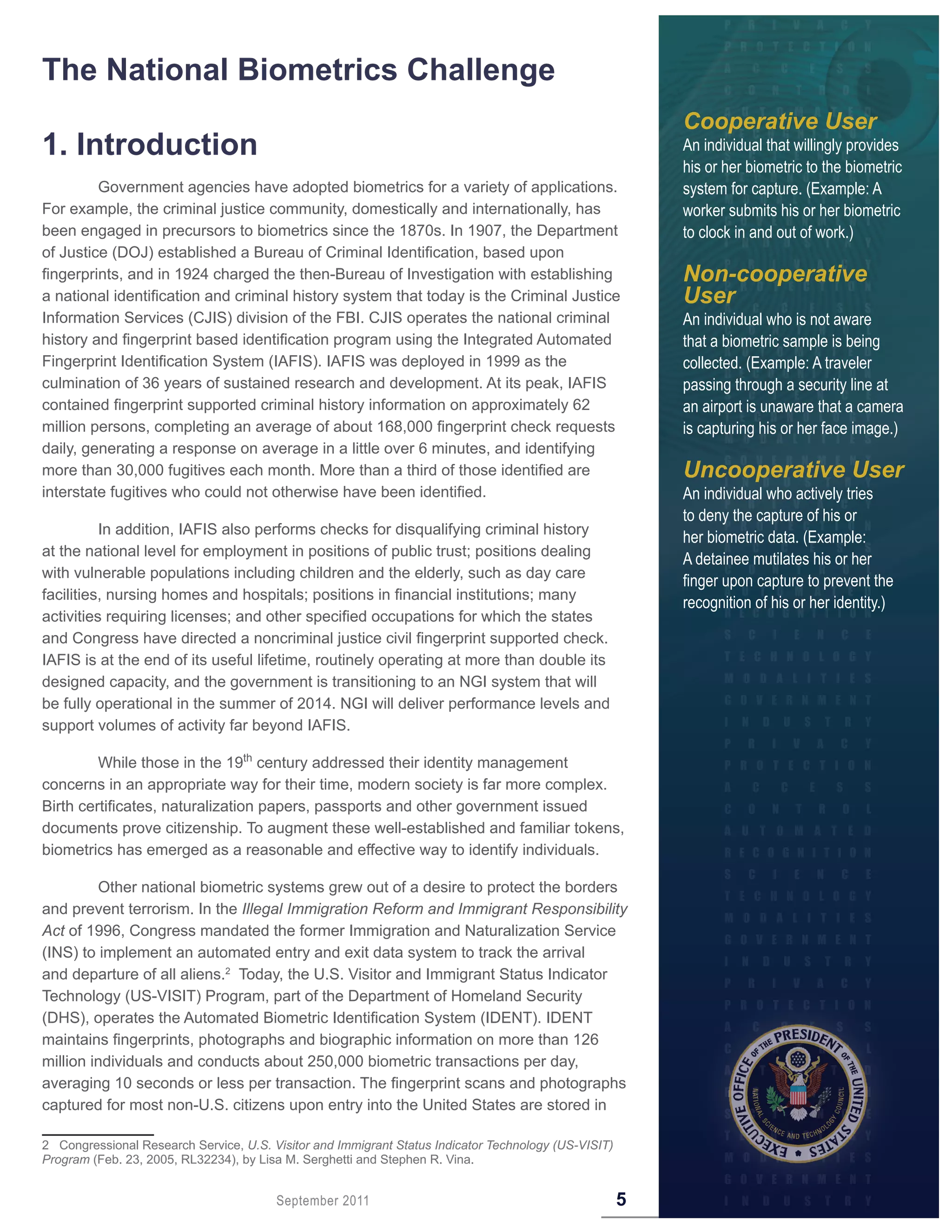 The National Biometrics Challenge
                                                                                                          Cooperative User
1 . Introduction                                                                                          An individual that willingly provides
                                                                                                          his or her biometric to the biometric
         Government agencies have adopted biometrics for a variety of applications.                       system for capture. (Example: A
For example, the criminal justice community, domestically and internationally, has                        worker submits his or her biometric
been engaged in precursors to biometrics since the 1870s. In 1907, the Department                         to clock in and out of work.)
of Justice (DOJ) established a Bureau of Criminal Identification, based upon
fingerprints, and in 1924 charged the then-Bureau of Investigation with establishing                      Non-cooperative
a national identification and criminal history system that today is the Criminal Justice                  User
Information Services (CJIS) division of the FBI. CJIS operates the national criminal                      An individual who is not aware
history and fingerprint based identification program using the Integrated Automated                       that a biometric sample is being
Fingerprint Identification System (IAFIS). IAFIS was deployed in 1999 as the                              collected. (Example: A traveler
culmination of 36 years of sustained research and development. At its peak, IAFIS                         passing through a security line at
contained fingerprint supported criminal history information on approximately 62                          an airport is unaware that a camera
million persons, completing an average of about 168,000 fingerprint check requests                        is capturing his or her face image.)
daily, generating a response on average in a little over 6 minutes, and identifying
more than 30,000 fugitives each month. More than a third of those identified are                          Uncooperative User
interstate fugitives who could not otherwise have been identified.                                        An individual who actively tries
                                                                                                          to deny the capture of his or
          In addition, IAFIS also performs checks for disqualifying criminal history
                                                                                                          her biometric data. (Example:
at the national level for employment in positions of public trust; positions dealing
                                                                                                          A detainee mutilates his or her
with vulnerable populations including children and the elderly, such as day care
                                                                                                          finger upon capture to prevent the
facilities, nursing homes and hospitals; positions in financial institutions; many
                                                                                                          recognition of his or her identity.)
activities requiring licenses; and other specified occupations for which the states
and Congress have directed a noncriminal justice civil fingerprint supported check.
IAFIS is at the end of its useful lifetime, routinely operating at more than double its
designed capacity, and the government is transitioning to an NGI system that will
be fully operational in the summer of 2014. NGI will deliver performance levels and
support volumes of activity far beyond IAFIS.

         While those in the 19th century addressed their identity management
concerns in an appropriate way for their time, modern society is far more complex.
Birth certificates, naturalization papers, passports and other government issued
documents prove citizenship. To augment these well-established and familiar tokens,
biometrics has emerged as a reasonable and effective way to identify individuals.

         Other national biometric systems grew out of a desire to protect the borders
and prevent terrorism. In the Illegal Immigration Reform and Immigrant Responsibility
Act of 1996, Congress mandated the former Immigration and Naturalization Service
(INS) to implement an automated entry and exit data system to track the arrival
and departure of all aliens.2 Today, the U.S. Visitor and Immigrant Status Indicator
Technology (US-VISIT) Program, part of the Department of Homeland Security
(DHS), operates the Automated Biometric Identification System (IDENT). IDENT
maintains fingerprints, photographs and biographic information on more than 126
million individuals and conducts about 250,000 biometric transactions per day,
averaging 10 seconds or less per transaction. The fingerprint scans and photographs
captured for most non-U.S. citizens upon entry into the United States are stored in

2 Congressional Research Service, U.S. Visitor and Immigrant Status Indicator Technology (US-VISIT)
Program (Feb. 23, 2005, RL32234), by Lisa M. Serghetti and Stephen R. Vina.


                                        September 2011                                                5
 
