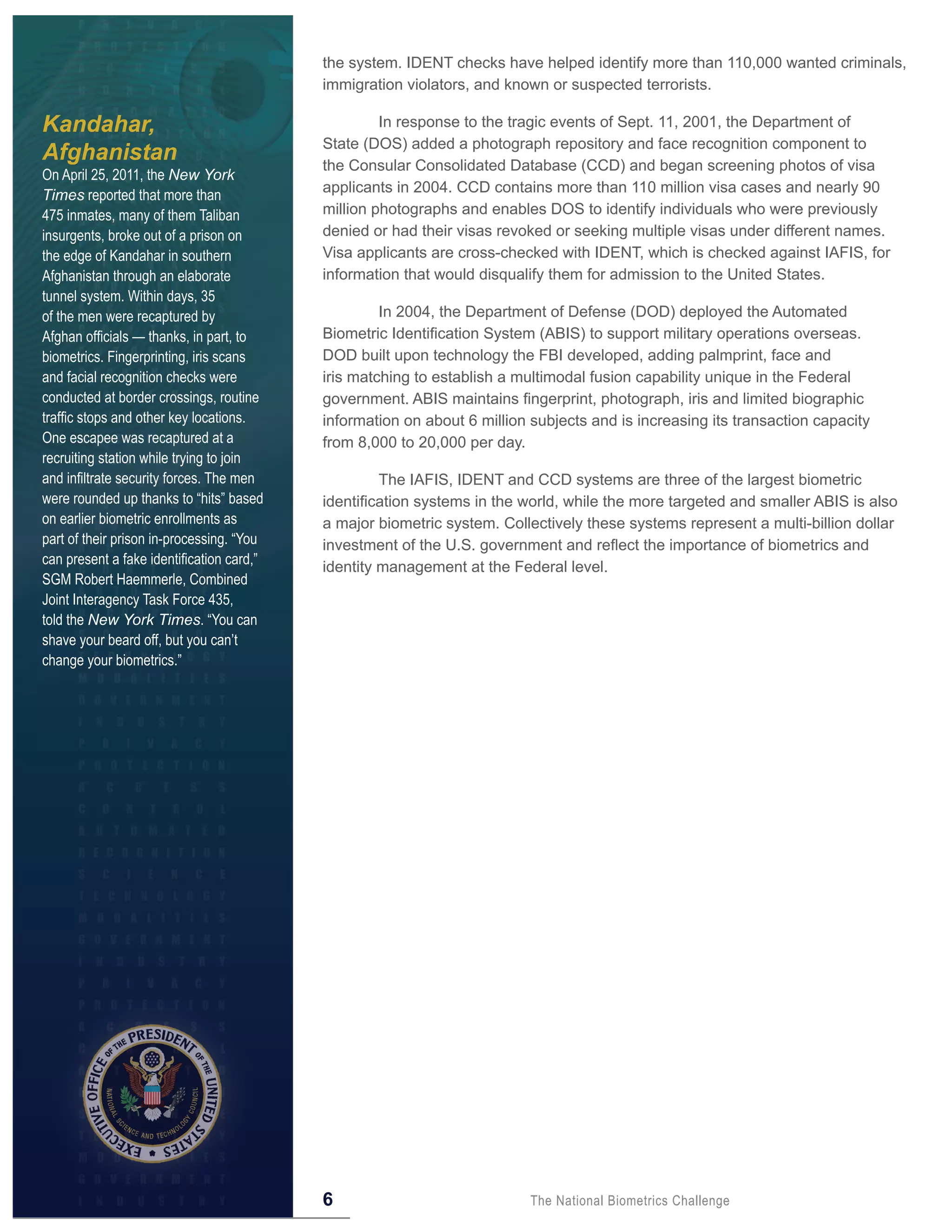 the system. IDENT checks have helped identify more than 110,000 wanted criminals,
                                           immigration violators, and known or suspected terrorists.

Kandahar,                                           In response to the tragic events of Sept. 11, 2001, the Department of
                                           State (DOS) added a photograph repository and face recognition component to
Afghanistan                                the Consular Consolidated Database (CCD) and began screening photos of visa
On April 25, 2011, the New York
                                           applicants in 2004. CCD contains more than 110 million visa cases and nearly 90
Times reported that more than
475 inmates, many of them Taliban          million photographs and enables DOS to identify individuals who were previously
insurgents, broke out of a prison on       denied or had their visas revoked or seeking multiple visas under different names.
the edge of Kandahar in southern           Visa applicants are cross-checked with IDENT, which is checked against IAFIS, for
Afghanistan through an elaborate           information that would disqualify them for admission to the United States.
tunnel system. Within days, 35
of the men were recaptured by                       In 2004, the Department of Defense (DOD) deployed the Automated
Afghan officials — thanks, in part, to     Biometric Identification System (ABIS) to support military operations overseas.
biometrics. Fingerprinting, iris scans     DOD built upon technology the FBI developed, adding palmprint, face and
and facial recognition checks were         iris matching to establish a multimodal fusion capability unique in the Federal
conducted at border crossings, routine     government. ABIS maintains fingerprint, photograph, iris and limited biographic
traffic stops and other key locations.     information on about 6 million subjects and is increasing its transaction capacity
One escapee was recaptured at a            from 8,000 to 20,000 per day.
recruiting station while trying to join
and infiltrate security forces. The men             The IAFIS, IDENT and CCD systems are three of the largest biometric
were rounded up thanks to “hits” based     identification systems in the world, while the more targeted and smaller ABIS is also
on earlier biometric enrollments as        a major biometric system. Collectively these systems represent a multi-billion dollar
part of their prison in-processing. “You   investment of the U.S. government and reflect the importance of biometrics and
can present a fake identification card,”   identity management at the Federal level.
SGM Robert Haemmerle, Combined
Joint Interagency Task Force 435,
told the New York Times. “You can
shave your beard off, but you can’t
change your biometrics.”




                                           6                              The National Biometrics Challenge
 