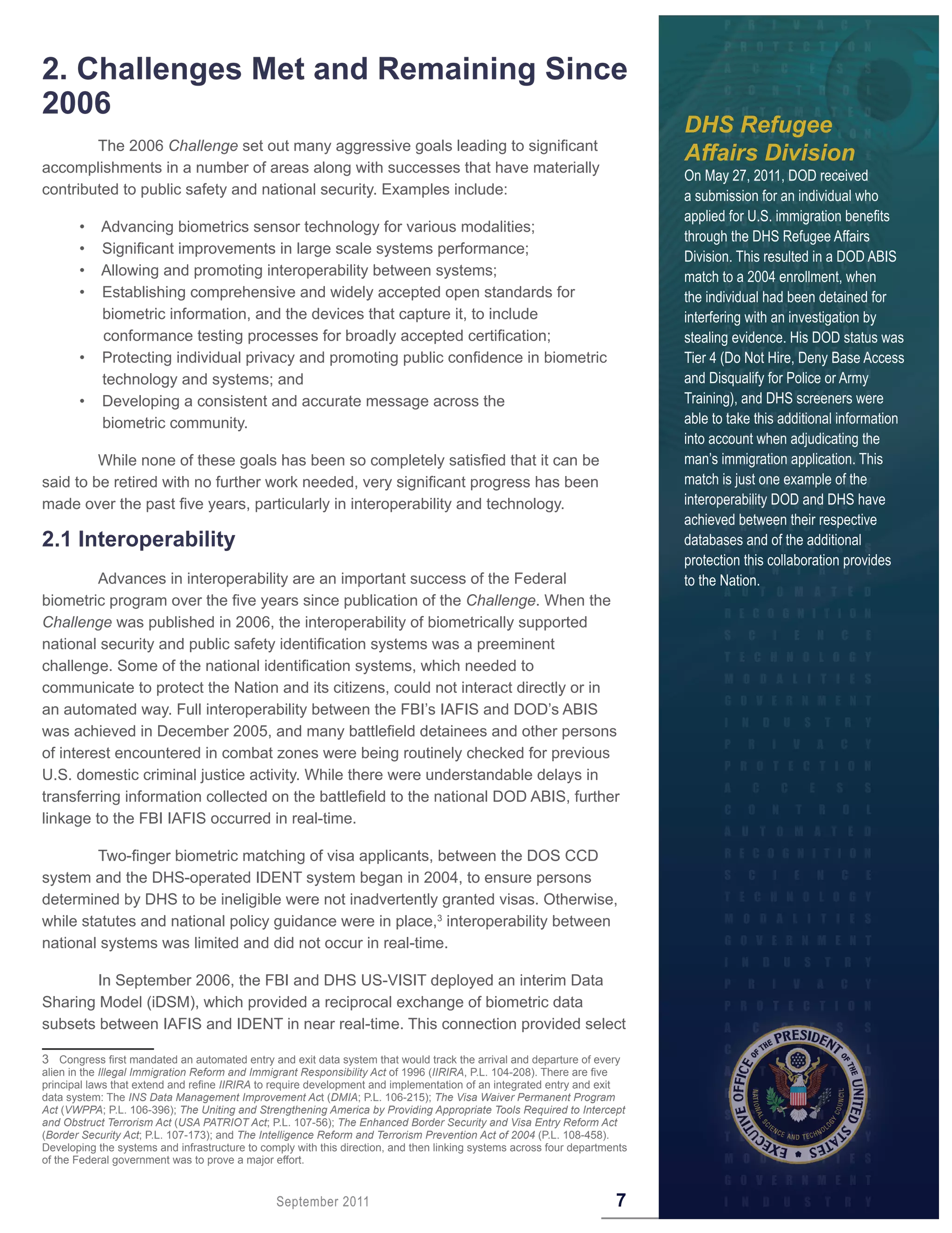 2 . Challenges Met and Remaining Since
2006
                                                                                                                            DHS Refugee
        The 2006 Challenge set out many aggressive goals leading to significant
                                                                                                                            Affairs Division
accomplishments in a number of areas along with successes that have materially
                                                                                                                            On May 27, 2011, DOD received
contributed to public safety and national security. Examples include:                                                       a submission for an individual who
                                                                                                                            applied for U.S. immigration benefits
       •    Advancing biometrics sensor technology for various modalities;
                                                                                                                            through the DHS Refugee Affairs
       •    Significant improvements in large scale systems performance;
                                                                                                                            Division. This resulted in a DOD ABIS
       •    Allowing and promoting interoperability between systems;                                                        match to a 2004 enrollment, when
       •    Establishing comprehensive and widely accepted open standards for                                               the individual had been detained for
            biometric information, and the devices that capture it, to include                                              interfering with an investigation by
            conformance testing processes for broadly accepted certification;                                               stealing evidence. His DOD status was
       •    Protecting individual privacy and promoting public confidence in biometric                                      Tier 4 (Do Not Hire, Deny Base Access
            technology and systems; and                                                                                     and Disqualify for Police or Army
       •    Developing a consistent and accurate message across the                                                         Training), and DHS screeners were
            biometric community.                                                                                            able to take this additional information
                                                                                                                            into account when adjudicating the
         While none of these goals has been so completely satisfied that it can be                                          man’s immigration application. This
said to be retired with no further work needed, very significant progress has been                                          match is just one example of the
made over the past five years, particularly in interoperability and technology.                                             interoperability DOD and DHS have
                                                                                                                            achieved between their respective
2 .1 Interoperability                                                                                                       databases and of the additional
                                                                                                                            protection this collaboration provides
         Advances in interoperability are an important success of the Federal                                               to the Nation.
biometric program over the five years since publication of the Challenge. When the
Challenge was published in 2006, the interoperability of biometrically supported
national security and public safety identification systems was a preeminent
challenge. Some of the national identification systems, which needed to
communicate to protect the Nation and its citizens, could not interact directly or in
an automated way. Full interoperability between the FBI’s IAFIS and DOD’s ABIS
was achieved in December 2005, and many battlefield detainees and other persons
of interest encountered in combat zones were being routinely checked for previous
U.S. domestic criminal justice activity. While there were understandable delays in
transferring information collected on the battlefield to the national DOD ABIS, further
linkage to the FBI IAFIS occurred in real-time.

        Two-finger biometric matching of visa applicants, between the DOS CCD
system and the DHS-operated IDENT system began in 2004, to ensure persons
determined by DHS to be ineligible were not inadvertently granted visas. Otherwise,
while statutes and national policy guidance were in place,3 interoperability between
national systems was limited and did not occur in real-time.

        In September 2006, the FBI and DHS US-VISIT deployed an interim Data
Sharing Model (iDSM), which provided a reciprocal exchange of biometric data
subsets between IAFIS and IDENT in near real-time. This connection provided select

3 Congress first mandated an automated entry and exit data system that would track the arrival and departure of every
alien in the Illegal Immigration Reform and Immigrant Responsibility Act of 1996 (IIRIRA, P.L. 104-208). There are five
principal laws that extend and refine IIRIRA to require development and implementation of an integrated entry and exit
data system: The INS Data Management Improvement Act (DMIA; P.L. 106-215); The Visa Waiver Permanent Program
Act (VWPPA; P.L. 106-396); The Uniting and Strengthening America by Providing Appropriate Tools Required to Intercept
and Obstruct Terrorism Act (USA PATRIOT Act; P.L. 107-56); The Enhanced Border Security and Visa Entry Reform Act
(Border Security Act; P.L. 107-173); and The Intelligence Reform and Terrorism Prevention Act of 2004 (P.L. 108-458).
Developing the systems and infrastructure to comply with this direction, and then linking systems across four departments
of the Federal government was to prove a major effort.


                                                September 2011                                                        7
 