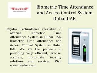 Biometric Time Attendance
and Access Control System
Dubai UAE.
Raydox Technologies specialize in
offering
Biometric
Time
Attendance System in Dubai UAE,
Biometric Time Attendance and
Access Control System in Dubai
UAE. We are the poineers in
providing very efficient, precise,
accurate,
up-to-date
Security
solutions and services. Visit
www.raydox.com.

 