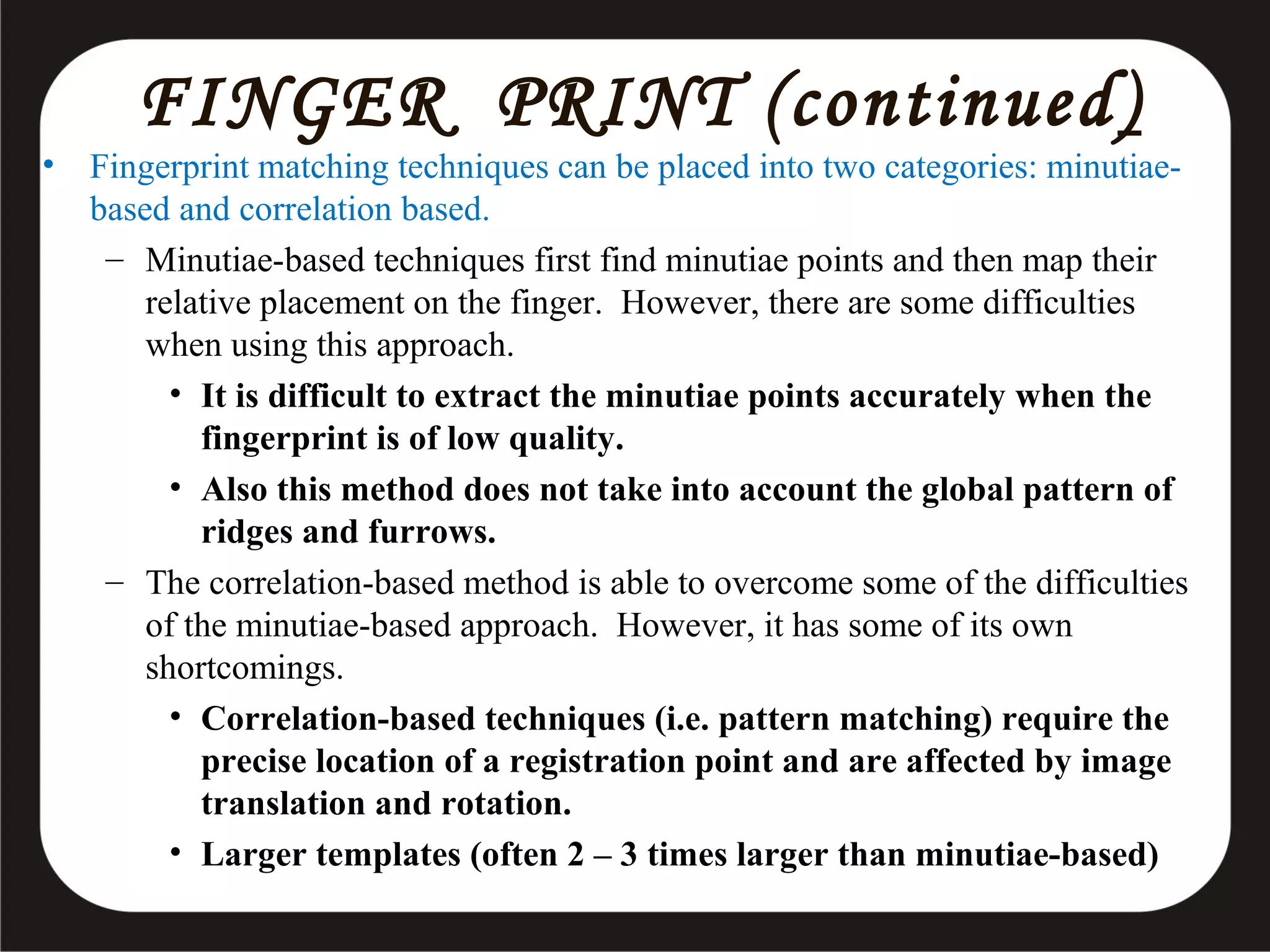 •

FINGER PRINT (continued )

Fingerprint matching techniques can be placed into two categories: minutiaebased and correlation based.
– Minutiae-based techniques first find minutiae points and then map their
relative placement on the finger. However, there are some difficulties
when using this approach.
• It is difficult to extract the minutiae points accurately when the
fingerprint is of low quality.
• Also this method does not take into account the global pattern of
ridges and furrows.
– The correlation-based method is able to overcome some of the difficulties
of the minutiae-based approach. However, it has some of its own
shortcomings.
• Correlation-based techniques (i.e. pattern matching) require the
precise location of a registration point and are affected by image
translation and rotation.
• Larger templates (often 2 – 3 times larger than minutiae-based)

 