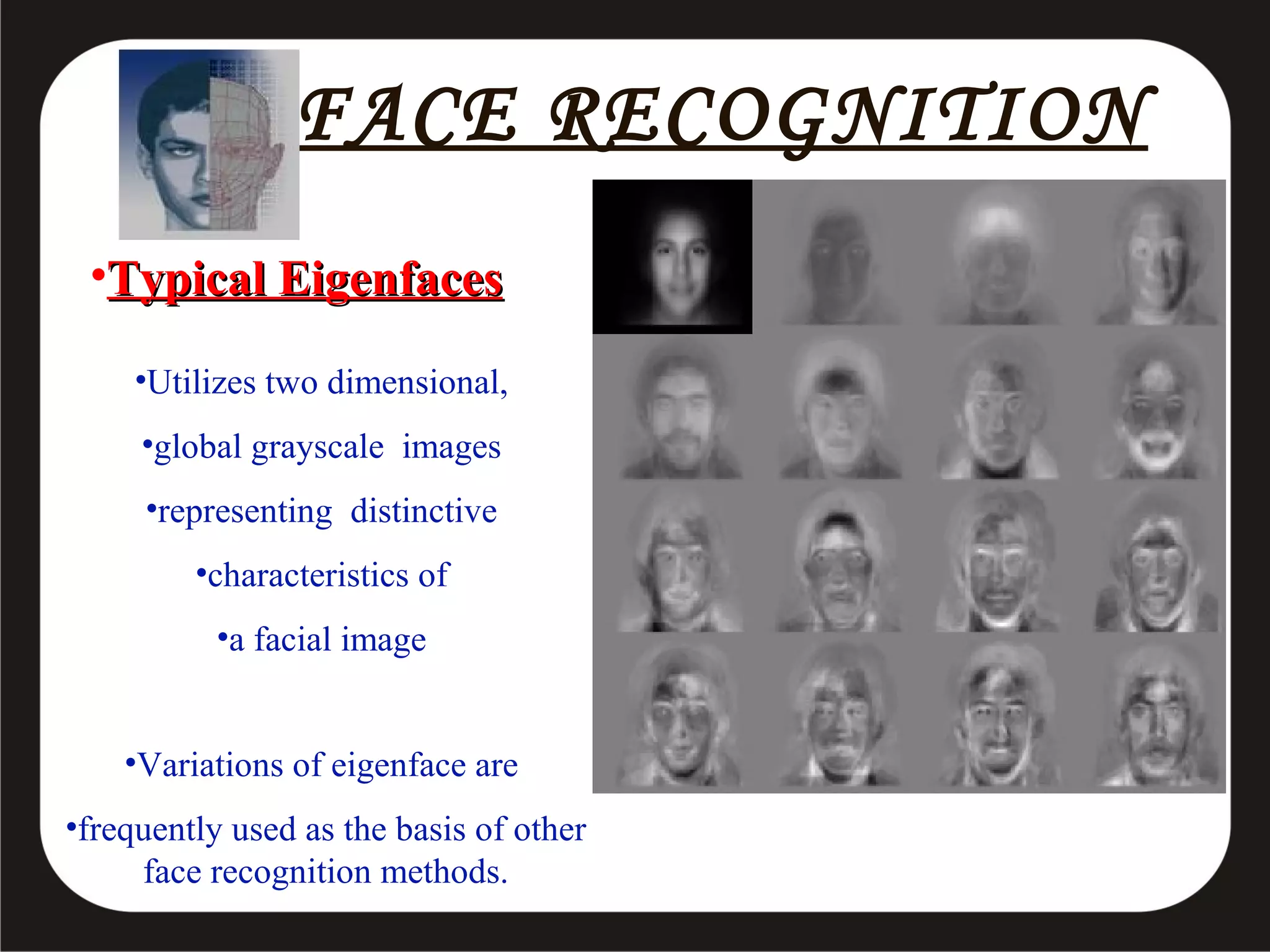 FACE RECOGNITION
•Typical Eigenfaces
•Utilizes two dimensional,
•global grayscale images
•representing distinctive
•characteristics of
•a facial image
•Variations of eigenface are
•frequently used as the basis of other
face recognition methods.

 
