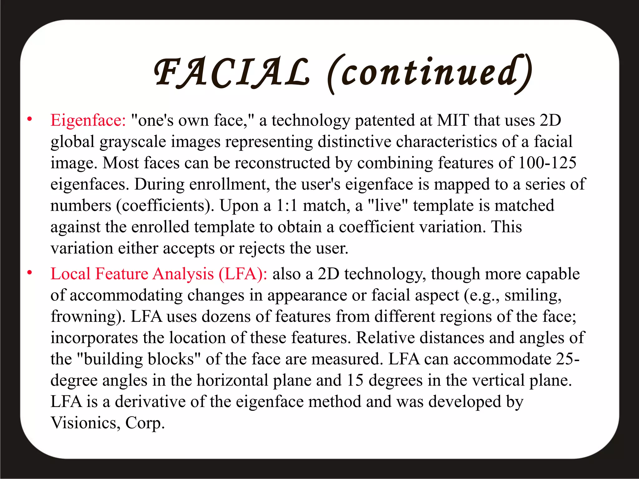 FACIAL (continued)
•

•

Eigenface: "one's own face," a technology patented at MIT that uses 2D
global grayscale images representing distinctive characteristics of a facial
image. Most faces can be reconstructed by combining features of 100-125
eigenfaces. During enrollment, the user's eigenface is mapped to a series of
numbers (coefficients). Upon a 1:1 match, a "live" template is matched
against the enrolled template to obtain a coefficient variation. This
variation either accepts or rejects the user.
Local Feature Analysis (LFA): also a 2D technology, though more capable
of accommodating changes in appearance or facial aspect (e.g., smiling,
frowning). LFA uses dozens of features from different regions of the face;
incorporates the location of these features. Relative distances and angles of
the "building blocks" of the face are measured. LFA can accommodate 25degree angles in the horizontal plane and 15 degrees in the vertical plane.
LFA is a derivative of the eigenface method and was developed by
Visionics, Corp.

 