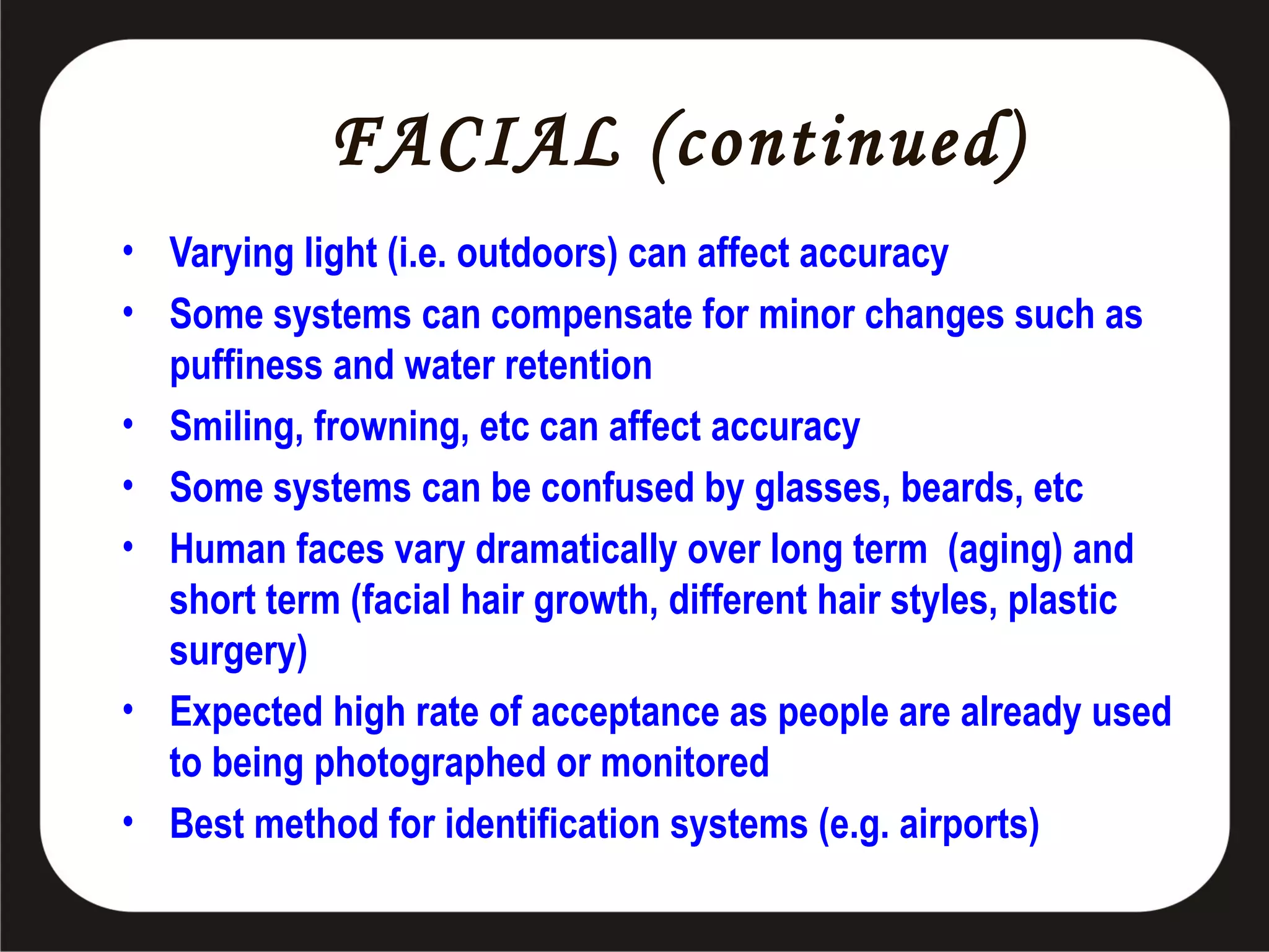 FACIAL (continued)
• Varying light (i.e. outdoors) can affect accuracy
• Some systems can compensate for minor changes such as
puffiness and water retention
• Smiling, frowning, etc can affect accuracy
• Some systems can be confused by glasses, beards, etc
• Human faces vary dramatically over long term (aging) and
short term (facial hair growth, different hair styles, plastic
surgery)
• Expected high rate of acceptance as people are already used
to being photographed or monitored
• Best method for identification systems (e.g. airports)

 