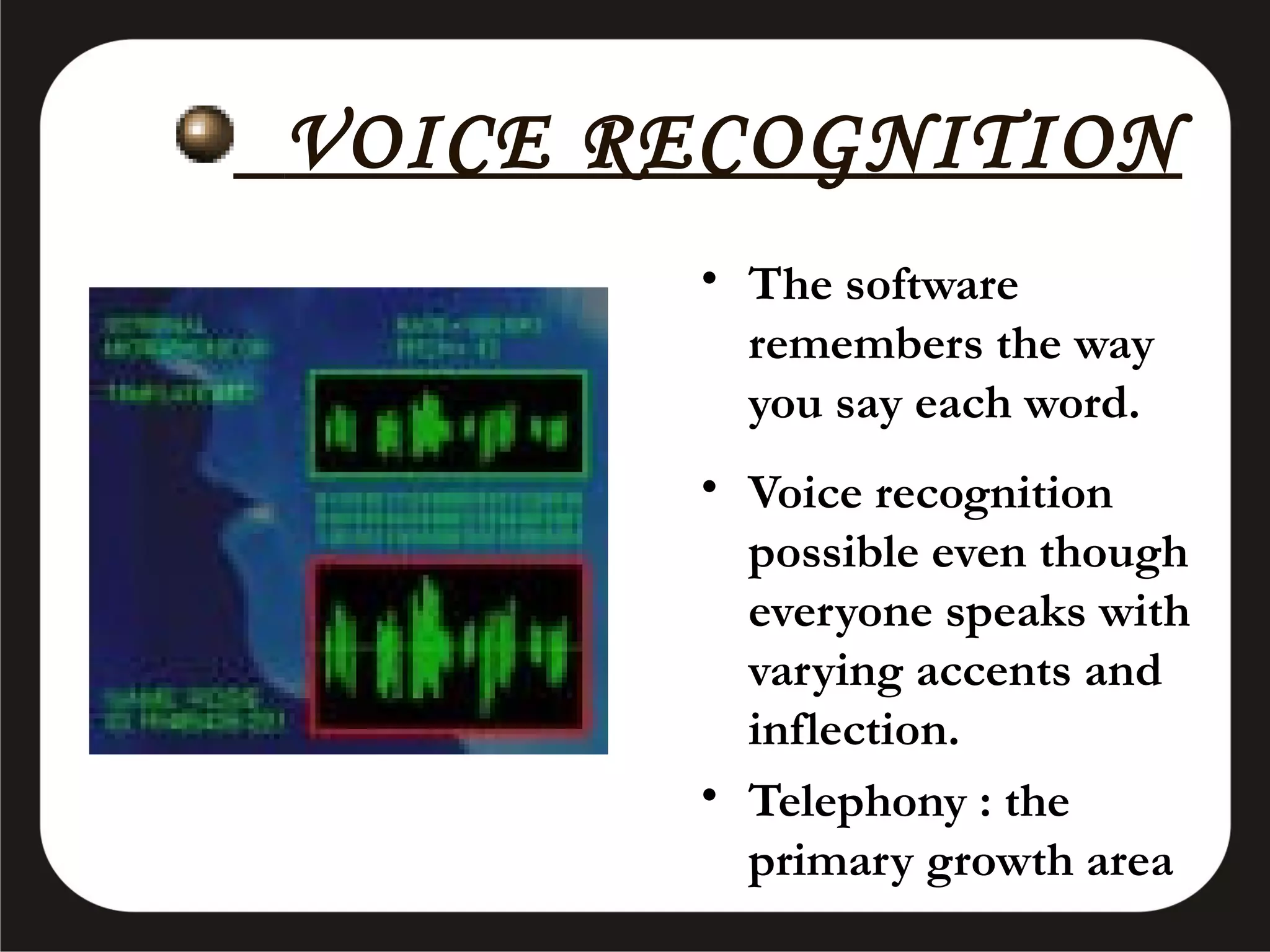 VOICE RECOGNITION
• The software
remembers the way
you say each word.
• Voice recognition
possible even though
everyone speaks with
varying accents and
inflection.
• Telephony : the
primary growth area

 