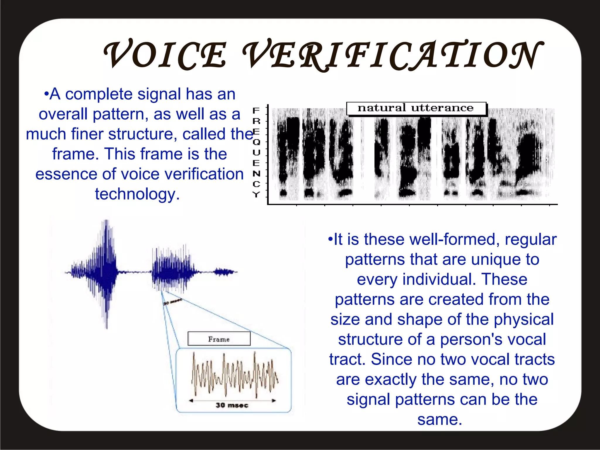 VOICE VERIFICATION
•A complete signal has an
overall pattern, as well as a
much finer structure, called the
frame. This frame is the
essence of voice verification
technology.
•It is these well-formed, regular
patterns that are unique to
every individual. These
patterns are created from the
size and shape of the physical
structure of a person's vocal
tract. Since no two vocal tracts
are exactly the same, no two
signal patterns can be the
same.

 