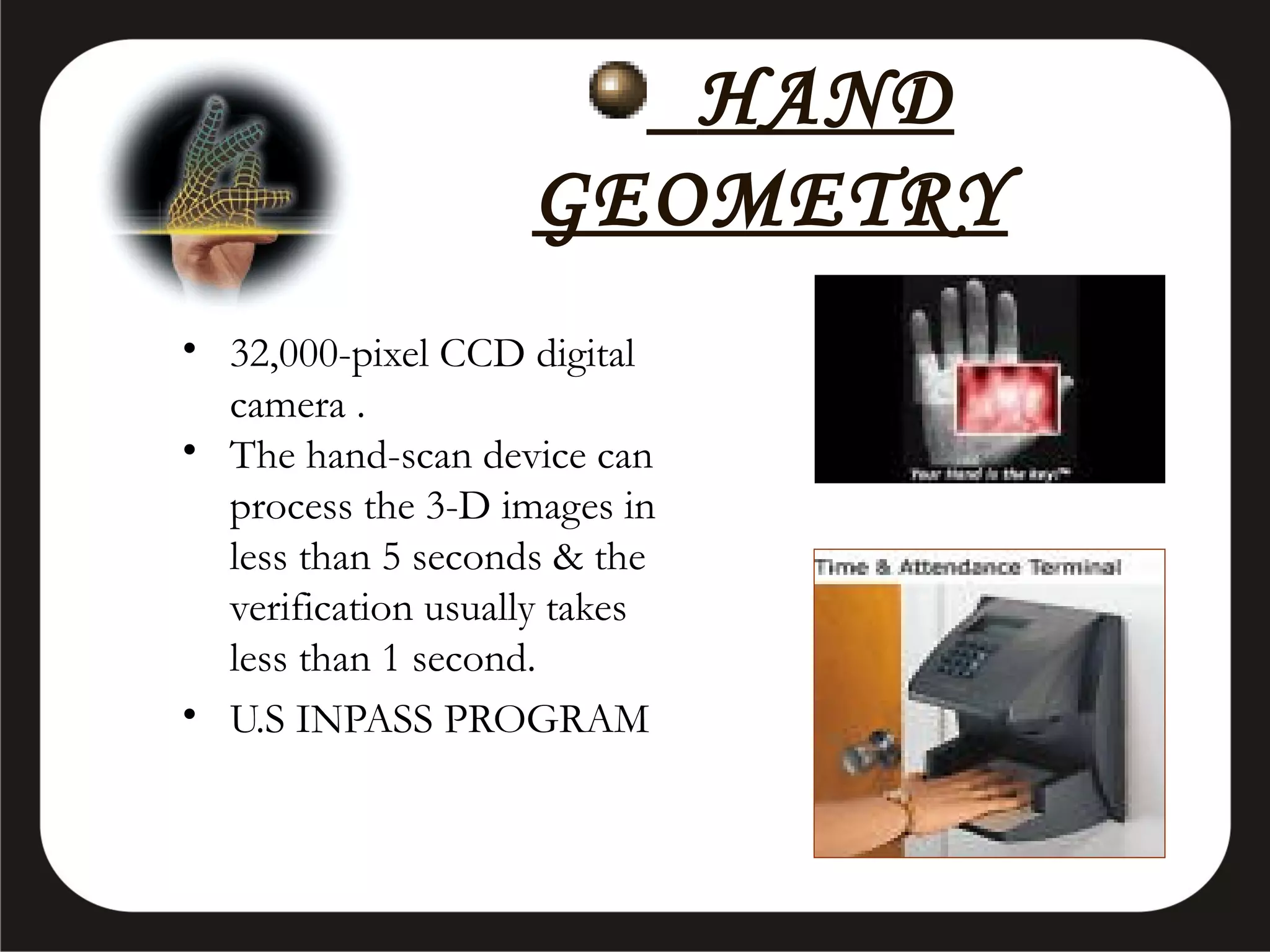 HAND
GEOMETRY
• 32,000-pixel CCD digital
camera .
• The hand-scan device can
process the 3-D images in
less than 5 seconds & the
verification usually takes
less than 1 second.
• U.S INPASS PROGRAM

 