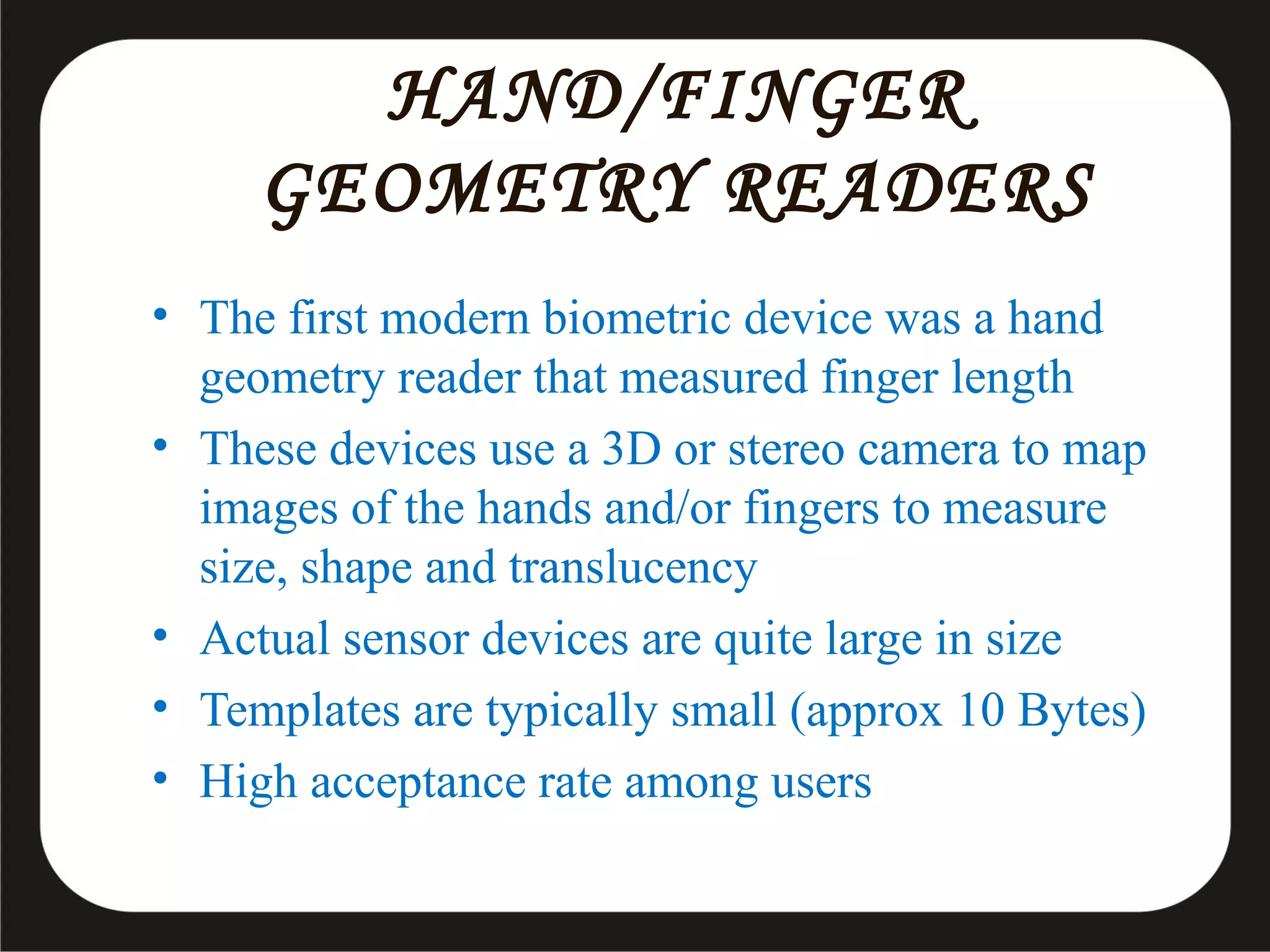 HAND/FINGER
GEOMETRY READERS
• The first modern biometric device was a hand
geometry reader that measured finger length
• These devices use a 3D or stereo camera to map
images of the hands and/or fingers to measure
size, shape and translucency
• Actual sensor devices are quite large in size
• Templates are typically small (approx 10 Bytes)
• High acceptance rate among users

 