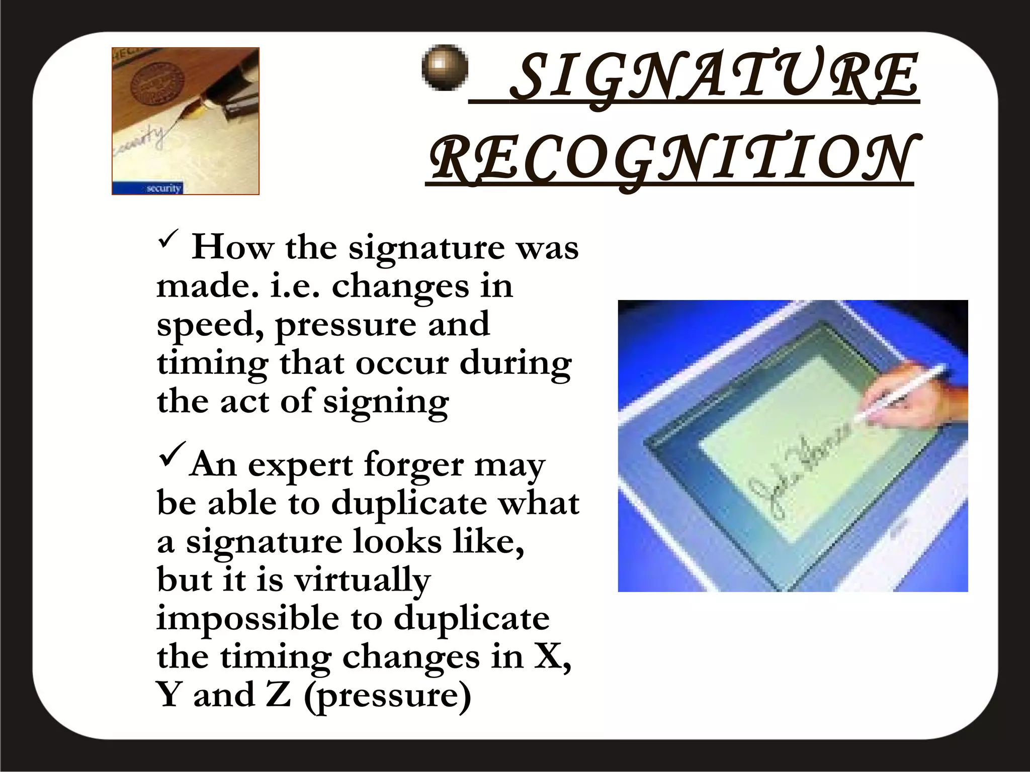 SIGNATURE
RECOGNITION
How the signature was
made. i.e. changes in
speed, pressure and
timing that occur during
the act of signing
An expert forger may
be able to duplicate what
a signature looks like,
but it is virtually
impossible to duplicate
the timing changes in X,
Y and Z (pressure)


 