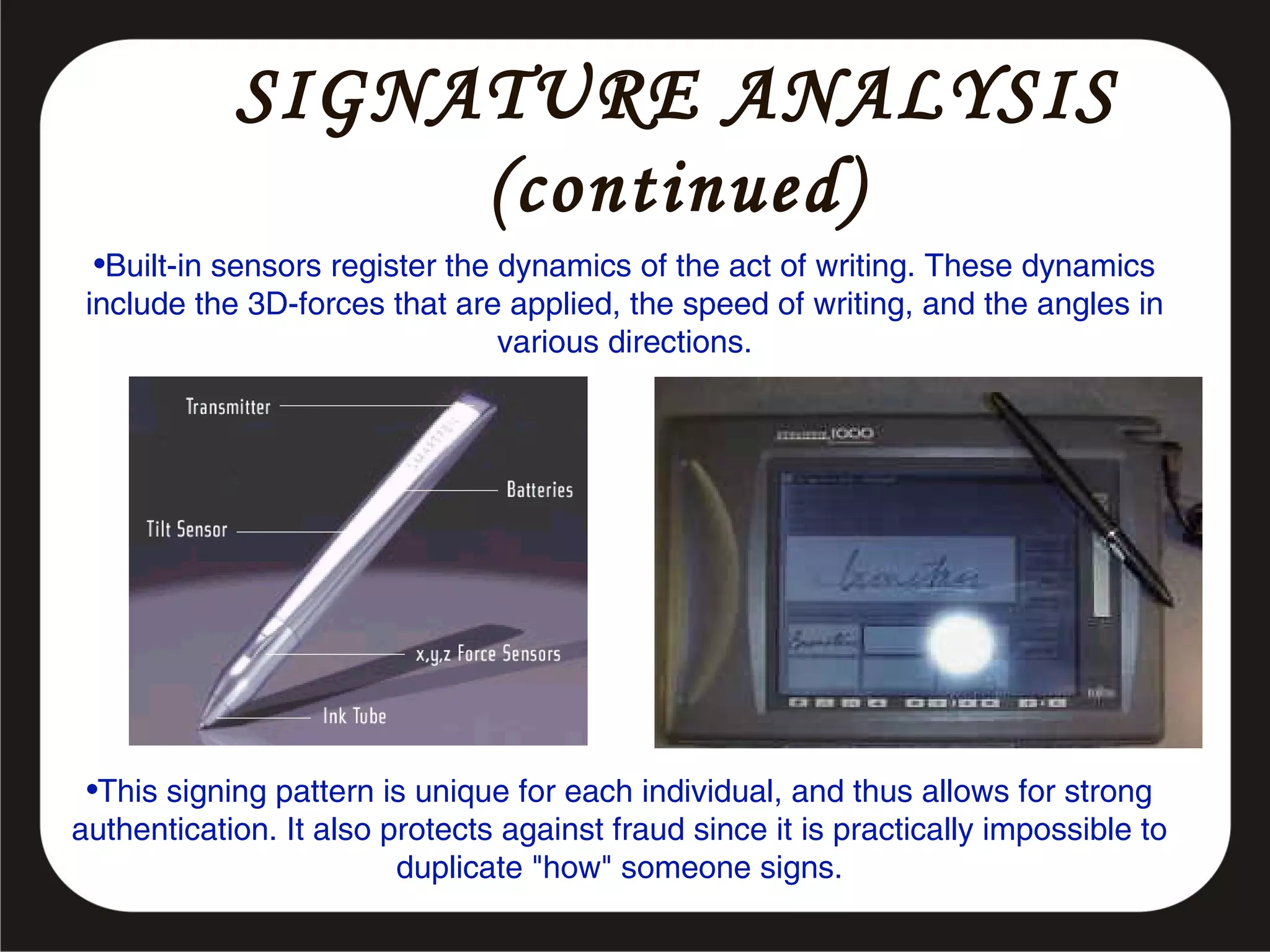 SIGNATURE ANALYSIS
(continued)
•Built-in sensors register the dynamics of the act of writing. These dynamics
include the 3D-forces that are applied, the speed of writing, and the angles in
various directions.

•This signing pattern is unique for each individual, and thus allows for strong
authentication. It also protects against fraud since it is practically impossible to
duplicate "how" someone signs.

 