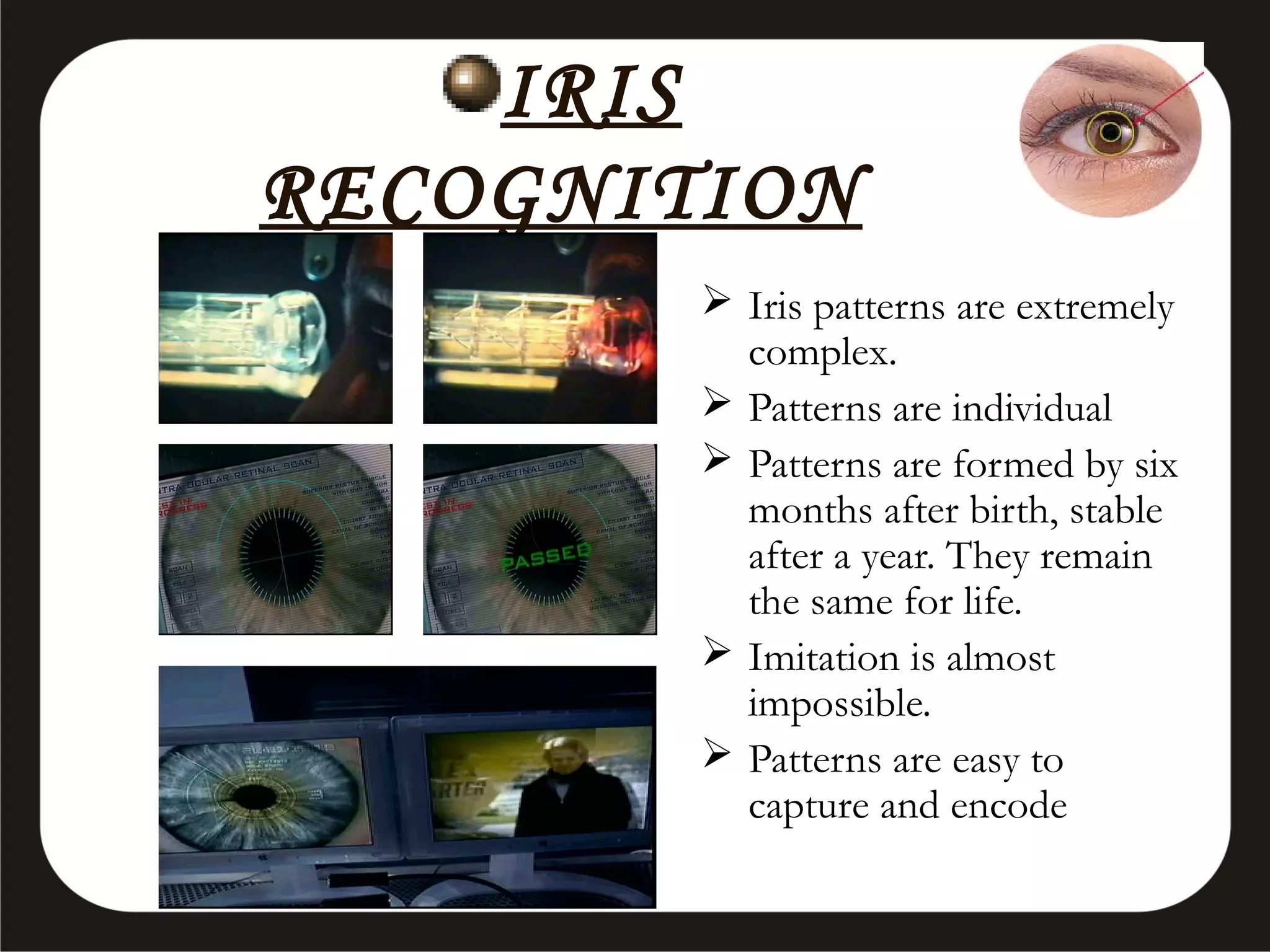 IRIS
RECOGNITION
 Iris patterns are extremely
complex.
 Patterns are individual
 Patterns are formed by six
months after birth, stable
after a year. They remain
the same for life.
 Imitation is almost
impossible.
 Patterns are easy to
capture and encode

 