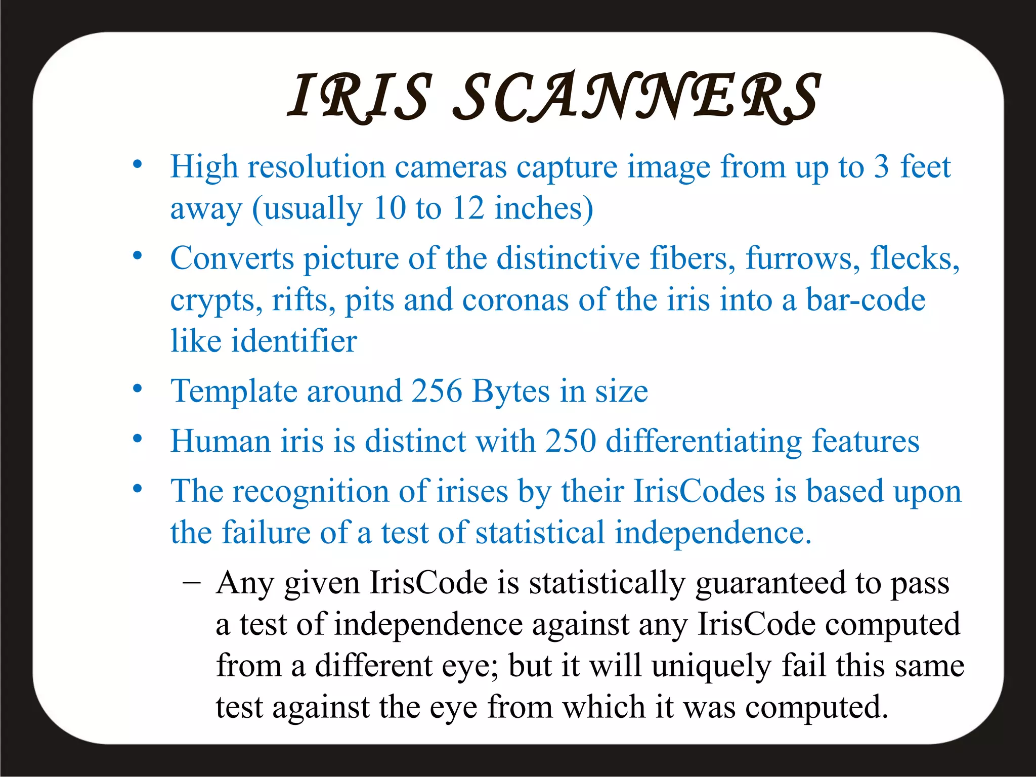IRIS SCANNERS
• High resolution cameras capture image from up to 3 feet
away (usually 10 to 12 inches)
• Converts picture of the distinctive fibers, furrows, flecks,
crypts, rifts, pits and coronas of the iris into a bar-code
like identifier
• Template around 256 Bytes in size
• Human iris is distinct with 250 differentiating features
• The recognition of irises by their IrisCodes is based upon
the failure of a test of statistical independence.
– Any given IrisCode is statistically guaranteed to pass
a test of independence against any IrisCode computed
from a different eye; but it will uniquely fail this same
test against the eye from which it was computed.

 