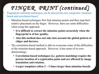 •

FINGER PRINT (continued )

Fingerprint matching techniques can be placed into two categories: minutiaebased and correlation based.
– Minutiae-based techniques first find minutiae points and then map their
relative placement on the finger. However, there are some difficulties
when using this approach.
• It is difficult to extract the minutiae points accurately when the
fingerprint is of low quality.
• Also this method does not take into account the global pattern of
ridges and furrows.
– The correlation-based method is able to overcome some of the difficulties
of the minutiae-based approach. However, it has some of its own
shortcomings.
• Correlation-based techniques (i.e. pattern matching) require the
precise location of a registration point and are affected by image
translation and rotation.
• Larger templates (often 2 – 3 times larger than minutiae-based)

 