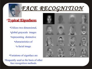 FACE RECOGNITION
•Typical Eigenfaces
•Utilizes two dimensional,
•global grayscale images
•representing distinctive
•characteristics of
•a facial image
•Variations of eigenface are
•frequently used as the basis of other
face recognition methods.

 