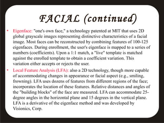 FACIAL (continued)
•

•

Eigenface: "one's own face," a technology patented at MIT that uses 2D
global grayscale images representing distinctive characteristics of a facial
image. Most faces can be reconstructed by combining features of 100-125
eigenfaces. During enrollment, the user's eigenface is mapped to a series of
numbers (coefficients). Upon a 1:1 match, a "live" template is matched
against the enrolled template to obtain a coefficient variation. This
variation either accepts or rejects the user.
Local Feature Analysis (LFA): also a 2D technology, though more capable
of accommodating changes in appearance or facial aspect (e.g., smiling,
frowning). LFA uses dozens of features from different regions of the face;
incorporates the location of these features. Relative distances and angles of
the "building blocks" of the face are measured. LFA can accommodate 25degree angles in the horizontal plane and 15 degrees in the vertical plane.
LFA is a derivative of the eigenface method and was developed by
Visionics, Corp.

 
