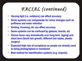 FACIAL (continued)
• Varying light (i.e. outdoors) can affect accuracy
• Some systems can compensate for minor changes such as
puffiness and water retention
• Smiling, frowning, etc can affect accuracy
• Some systems can be confused by glasses, beards, etc
• Human faces vary dramatically over long term (aging) and
short term (facial hair growth, different hair styles, plastic
surgery)
• Expected high rate of acceptance as people are already used
to being photographed or monitored
• Best method for identification systems (e.g. airports)

 