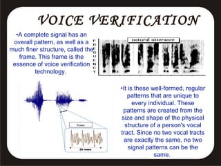 VOICE VERIFICATION
•A complete signal has an
overall pattern, as well as a
much finer structure, called the
frame. This frame is the
essence of voice verification
technology.
•It is these well-formed, regular
patterns that are unique to
every individual. These
patterns are created from the
size and shape of the physical
structure of a person's vocal
tract. Since no two vocal tracts
are exactly the same, no two
signal patterns can be the
same.

 