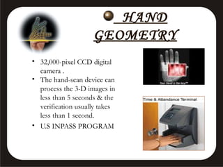 HAND
GEOMETRY
• 32,000-pixel CCD digital
camera .
• The hand-scan device can
process the 3-D images in
less than 5 seconds & the
verification usually takes
less than 1 second.
• U.S INPASS PROGRAM

 