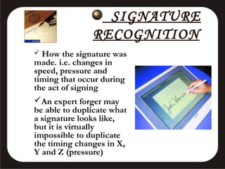 SIGNATURE
RECOGNITION
How the signature was
made. i.e. changes in
speed, pressure and
timing that occur during
the act of signing
An expert forger may
be able to duplicate what
a signature looks like,
but it is virtually
impossible to duplicate
the timing changes in X,
Y and Z (pressure)


 