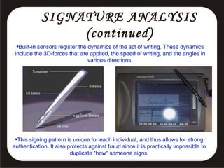 SIGNATURE ANALYSIS
(continued)
•Built-in sensors register the dynamics of the act of writing. These dynamics
include the 3D-forces that are applied, the speed of writing, and the angles in
various directions.

•This signing pattern is unique for each individual, and thus allows for strong
authentication. It also protects against fraud since it is practically impossible to
duplicate "how" someone signs.

 