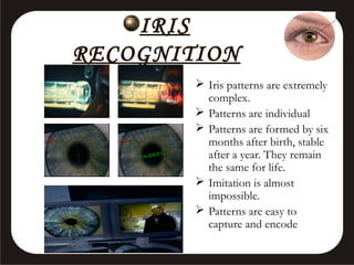 IRIS
RECOGNITION
 Iris patterns are extremely
complex.
 Patterns are individual
 Patterns are formed by six
months after birth, stable
after a year. They remain
the same for life.
 Imitation is almost
impossible.
 Patterns are easy to
capture and encode

 