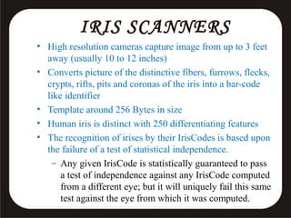IRIS SCANNERS
• High resolution cameras capture image from up to 3 feet
away (usually 10 to 12 inches)
• Converts picture of the distinctive fibers, furrows, flecks,
crypts, rifts, pits and coronas of the iris into a bar-code
like identifier
• Template around 256 Bytes in size
• Human iris is distinct with 250 differentiating features
• The recognition of irises by their IrisCodes is based upon
the failure of a test of statistical independence.
– Any given IrisCode is statistically guaranteed to pass
a test of independence against any IrisCode computed
from a different eye; but it will uniquely fail this same
test against the eye from which it was computed.

 