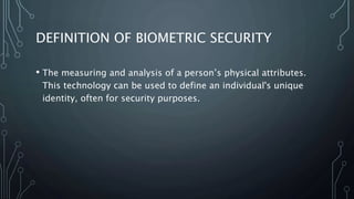 DEFINITION OF BIOMETRIC SECURITY
• The measuring and analysis of a person’s physical attributes.
This technology can be used to define an individual's unique
identity, often for security purposes.
 