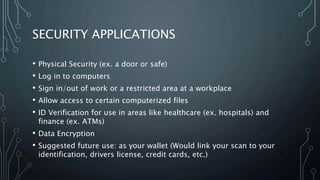 SECURITY APPLICATIONS
• Physical Security (ex. a door or safe)
• Log in to computers
• Sign in/out of work or a restricted area at a workplace
• Allow access to certain computerized files
• ID Verification for use in areas like healthcare (ex. hospitals) and
finance (ex. ATMs)
• Data Encryption
• Suggested future use: as your wallet (Would link your scan to your
identification, drivers license, credit cards, etc.)
 