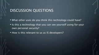 DISCUSSION QUESTIONS
• What other uses do you think this technology could have?
• Is this a technology that you can see yourself using for your
own personal security?
• How is this relevant to us as IS developers?
 