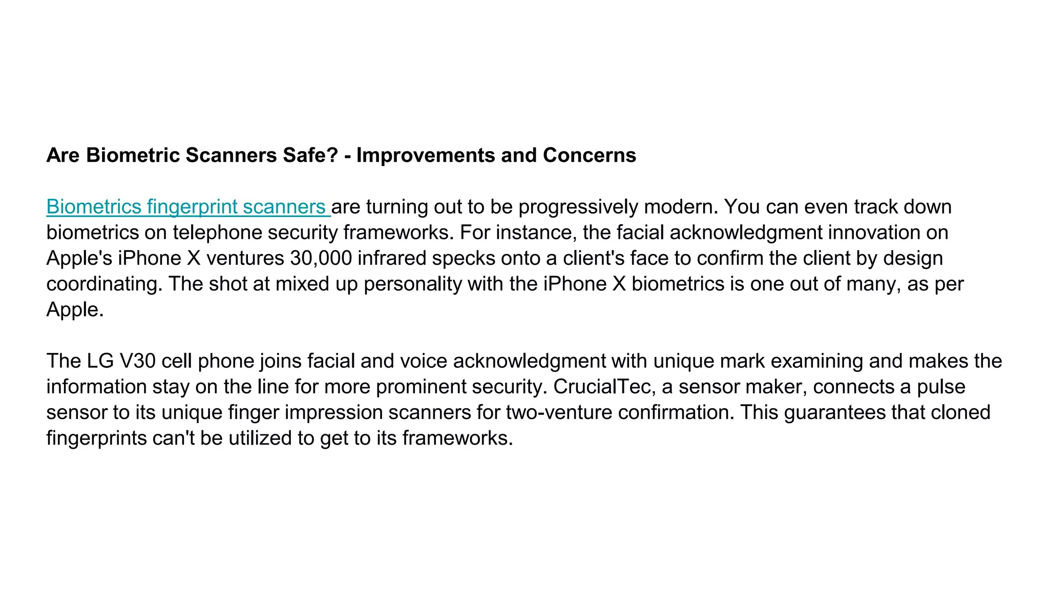 Are Biometric Scanners Safe? - Improvements and Concerns
Biometrics fingerprint scanners are turning out to be progressively modern. You can even track down
biometrics on telephone security frameworks. For instance, the facial acknowledgment innovation on
Apple's iPhone X ventures 30,000 infrared specks onto a client's face to confirm the client by design
coordinating. The shot at mixed up personality with the iPhone X biometrics is one out of many, as per
Apple.
The LG V30 cell phone joins facial and voice acknowledgment with unique mark examining and makes the
information stay on the line for more prominent security. CrucialTec, a sensor maker, connects a pulse
sensor to its unique finger impression scanners for two-venture confirmation. This guarantees that cloned
fingerprints can't be utilized to get to its frameworks.
 