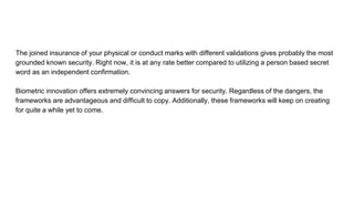 The joined insurance of your physical or conduct marks with different validations gives probably the most
grounded known security. Right now, it is at any rate better compared to utilizing a person based secret
word as an independent confirmation.
Biometric innovation offers extremely convincing answers for security. Regardless of the dangers, the
frameworks are advantageous and difficult to copy. Additionally, these frameworks will keep on creating
for quite a while yet to come.
 
