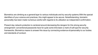 Biometrics are climbing as a general layer to various individuals and try security systems.With the special
identifiers of your science and practices, this might appear to be secure. Notwithstanding, biometric
personality has been made numerous careful with regards to its utilization as independent confirmation.
Present day network protection is centered around decreasing the dangers for this strong security
arrangement: conventional passwords have for quite some time been a mark of soft spot for security
frameworks. Biometrics means to answer this issue by connecting evidence-of-personality to our bodies
and standards of conduct.
 