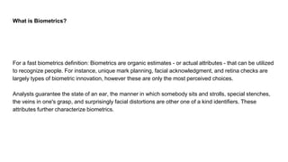 What is Biometrics?
For a fast biometrics definition: Biometrics are organic estimates - or actual attributes - that can be utilized
to recognize people. For instance, unique mark planning, facial acknowledgment, and retina checks are
largely types of biometric innovation, however these are only the most perceived choices.
Analysts guarantee the state of an ear, the manner in which somebody sits and strolls, special stenches,
the veins in one's grasp, and surprisingly facial distortions are other one of a kind identifiers. These
attributes further characterize biometrics.
 