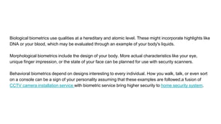 Biological biometrics use qualities at a hereditary and atomic level. These might incorporate highlights like
DNA or your blood, which may be evaluated through an example of your body's liquids.
Morphological biometrics include the design of your body. More actual characteristics like your eye,
unique finger impression, or the state of your face can be planned for use with security scanners.
Behavioral biometrics depend on designs interesting to every individual. How you walk, talk, or even sort
on a console can be a sign of your personality assuming that these examples are followed.a fusion of
CCTV camera installation service with biometric service bring higher security to home security system.
 