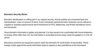 Biometric Security Works
Biometric identification is a filling part in our regular security. Actual qualities are somewhat fixed and
individualized - even on account of twins. Every individual's special biometric character can be utilized to
supplant or possibly expand secret word frameworks for PCs, telephones, and limited admittance rooms
and structures.
Once biometric information is gotten and planned, it is then saved to be coordinated with future endeavors
at access. More often than not, this information is scrambled and put away inside the gadget or in a far off
server.
Biometrics scanners are equipment used to catch the biometric for confirmation of personality. These
sweeps match against the saved information base to support or deny admittance to the framework.
 