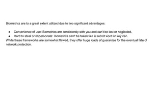 Biometrics are to a great extent utilized due to two significant advantages:
● Convenience of use: Biometrics are consistently with you and can't be lost or neglected.
● Hard to steal or impersonate: Biometrics can't be taken like a secret word or key can.
While these frameworks are somewhat flawed, they offer huge loads of guarantee for the eventual fate of
network protection.
 