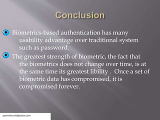 Biometrics-based authentication has many
usability advantage over traditional system
such as password.
The greatest strength of biometric, the fact that
the biometrics does not change over time, is at
the same time its greatest libility . Once a set of
biometric data has compromised, it is
compromised forever.
 