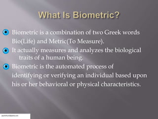 Biometric is a combination of two Greek words
Bio(Life) and Metric(To Measure).
It actually measures and analyzes the biological
traits of a human being.
Biometric is the automated process of
identifying or verifying an individual based upon
his or her behavioral or physical characteristics.
 