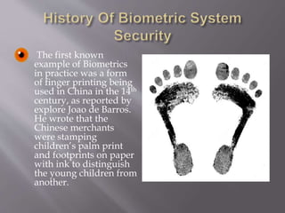  The first known
example of Biometrics
in practice was a form
of finger printing being
used in China in the 14th
century, as reported by
explore Joao de Barros.
He wrote that the
Chinese merchants
were stamping
children’s palm print
and footprints on paper
with ink to distinguish
the young children from
another.
 