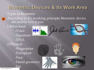 Types of Biometric
According to it’s working principle Biometric device
are mainly two types-
1.Behavioral
-Voice
-Signature
-DNA
2.Physical
-Fingerprint
-Palmprint
-Face
-Hand geometry
-Iris
 