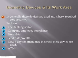 In generally these devices are used any where, required
core security.
Such as-
The Banking sector
Company employee attendance
Store data
Send data/wealth
Now a day for attendance in school these device are
used.
ATMs
 