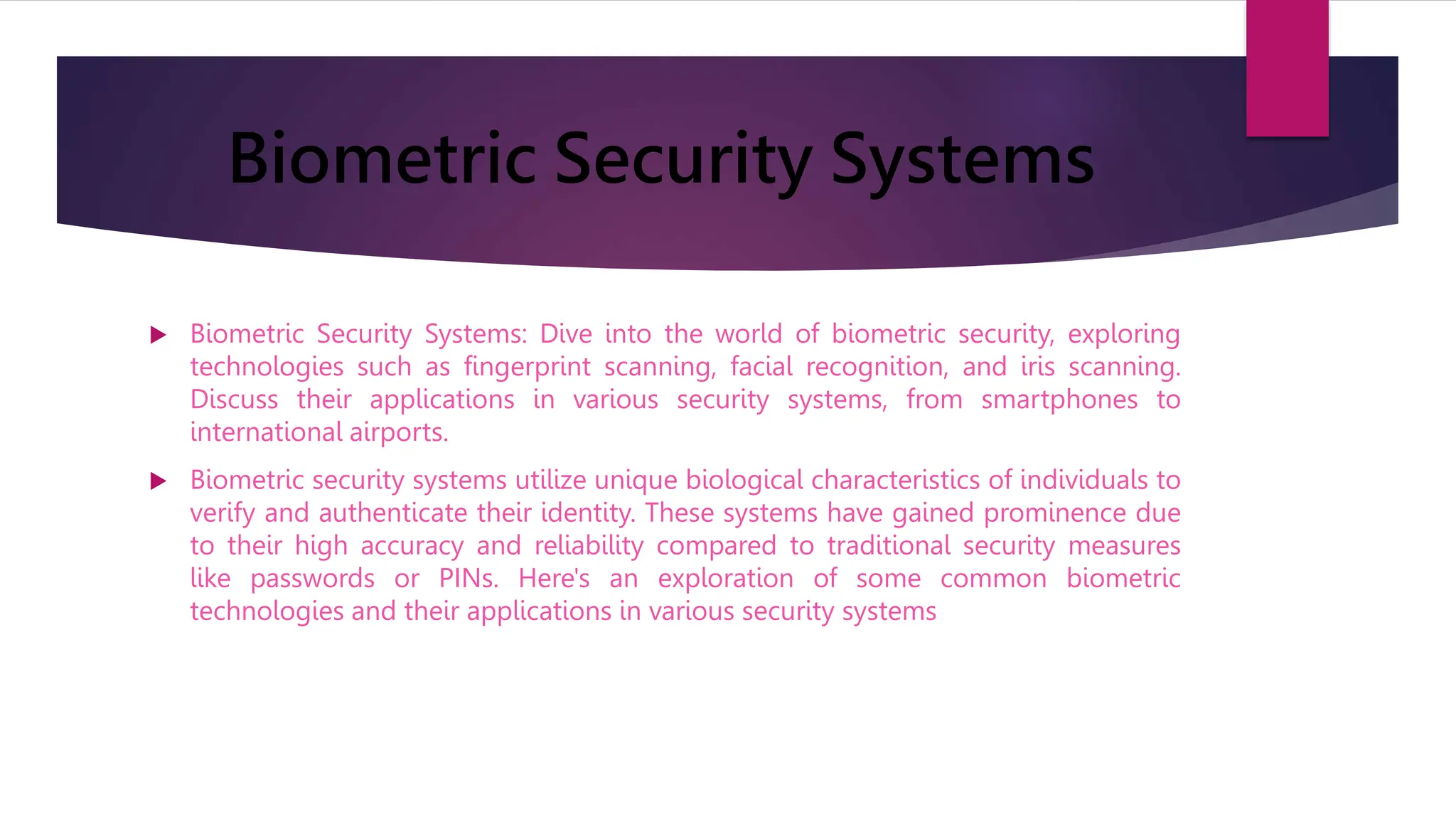 Biometric Security Systems
 Biometric Security Systems: Dive into the world of biometric security, exploring
technologies such as fingerprint scanning, facial recognition, and iris scanning.
Discuss their applications in various security systems, from smartphones to
international airports.
 Biometric security systems utilize unique biological characteristics of individuals to
verify and authenticate their identity. These systems have gained prominence due
to their high accuracy and reliability compared to traditional security measures
like passwords or PINs. Here's an exploration of some common biometric
technologies and their applications in various security systems
 