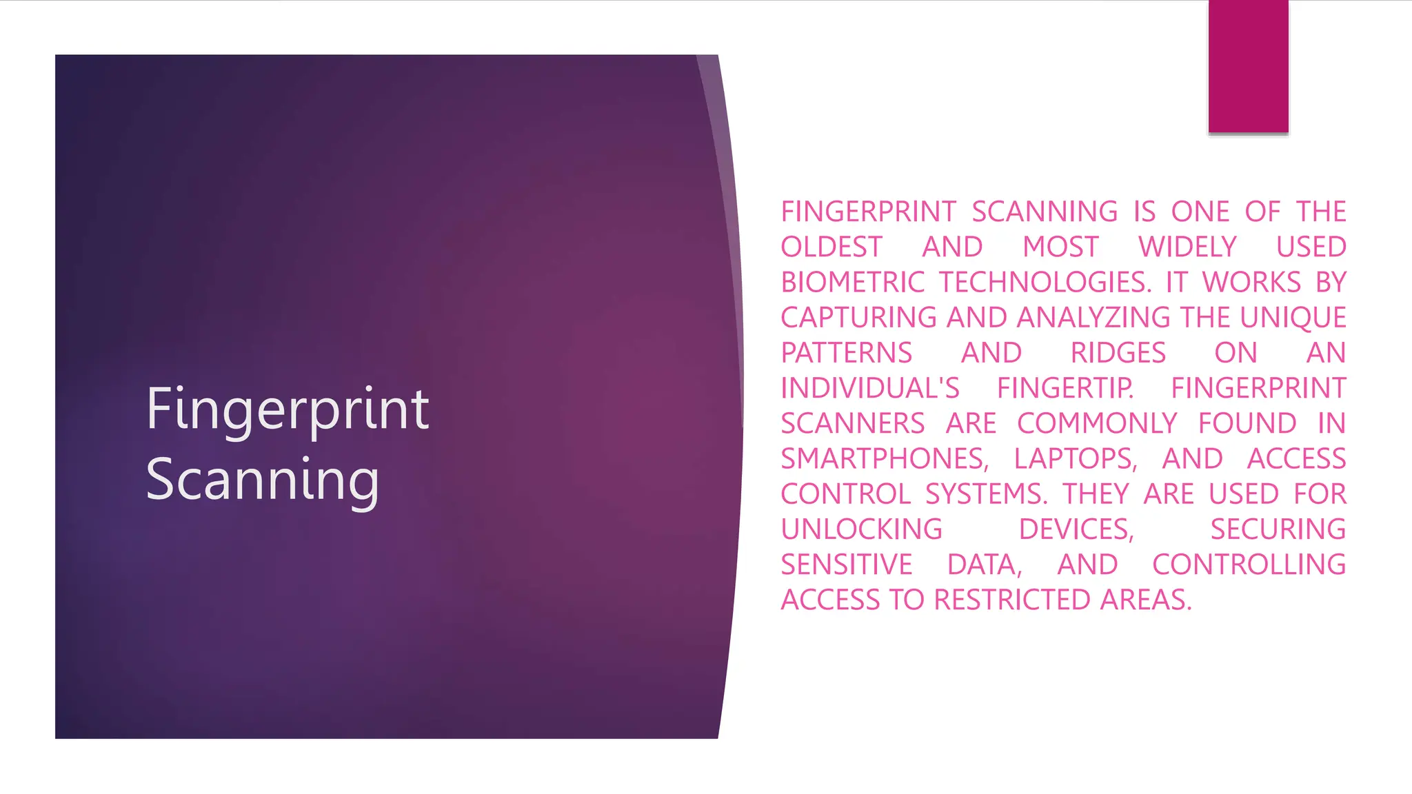 Fingerprint
Scanning
FINGERPRINT SCANNING IS ONE OF THE
OLDEST AND MOST WIDELY USED
BIOMETRIC TECHNOLOGIES. IT WORKS BY
CAPTURING AND ANALYZING THE UNIQUE
PATTERNS AND RIDGES ON AN
INDIVIDUAL'S FINGERTIP. FINGERPRINT
SCANNERS ARE COMMONLY FOUND IN
SMARTPHONES, LAPTOPS, AND ACCESS
CONTROL SYSTEMS. THEY ARE USED FOR
UNLOCKING DEVICES, SECURING
SENSITIVE DATA, AND CONTROLLING
ACCESS TO RESTRICTED AREAS.
 
