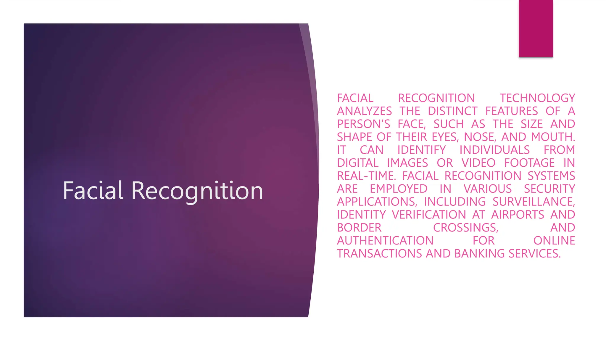 Facial Recognition
FACIAL RECOGNITION TECHNOLOGY
ANALYZES THE DISTINCT FEATURES OF A
PERSON'S FACE, SUCH AS THE SIZE AND
SHAPE OF THEIR EYES, NOSE, AND MOUTH.
IT CAN IDENTIFY INDIVIDUALS FROM
DIGITAL IMAGES OR VIDEO FOOTAGE IN
REAL-TIME. FACIAL RECOGNITION SYSTEMS
ARE EMPLOYED IN VARIOUS SECURITY
APPLICATIONS, INCLUDING SURVEILLANCE,
IDENTITY VERIFICATION AT AIRPORTS AND
BORDER CROSSINGS, AND
AUTHENTICATION FOR ONLINE
TRANSACTIONS AND BANKING SERVICES.
 