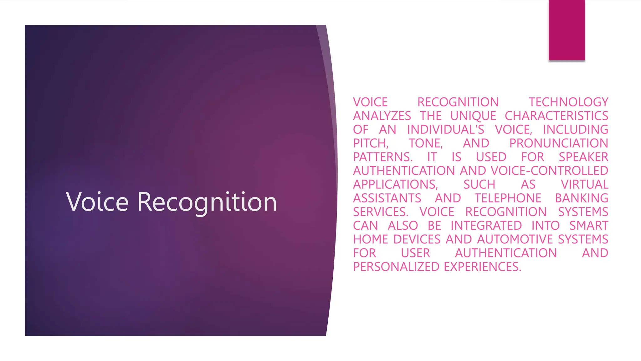 Voice Recognition
VOICE RECOGNITION TECHNOLOGY
ANALYZES THE UNIQUE CHARACTERISTICS
OF AN INDIVIDUAL'S VOICE, INCLUDING
PITCH, TONE, AND PRONUNCIATION
PATTERNS. IT IS USED FOR SPEAKER
AUTHENTICATION AND VOICE-CONTROLLED
APPLICATIONS, SUCH AS VIRTUAL
ASSISTANTS AND TELEPHONE BANKING
SERVICES. VOICE RECOGNITION SYSTEMS
CAN ALSO BE INTEGRATED INTO SMART
HOME DEVICES AND AUTOMOTIVE SYSTEMS
FOR USER AUTHENTICATION AND
PERSONALIZED EXPERIENCES.
 