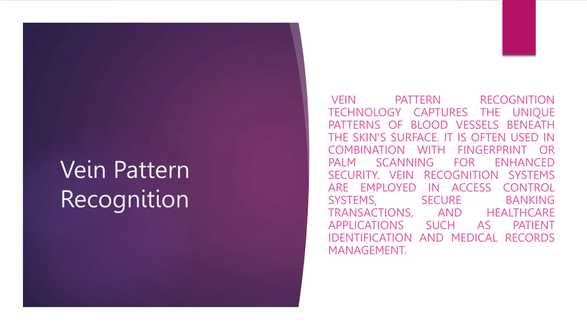 Vein Pattern
Recognition
VEIN PATTERN RECOGNITION
TECHNOLOGY CAPTURES THE UNIQUE
PATTERNS OF BLOOD VESSELS BENEATH
THE SKIN'S SURFACE. IT IS OFTEN USED IN
COMBINATION WITH FINGERPRINT OR
PALM SCANNING FOR ENHANCED
SECURITY. VEIN RECOGNITION SYSTEMS
ARE EMPLOYED IN ACCESS CONTROL
SYSTEMS, SECURE BANKING
TRANSACTIONS, AND HEALTHCARE
APPLICATIONS SUCH AS PATIENT
IDENTIFICATION AND MEDICAL RECORDS
MANAGEMENT.
 