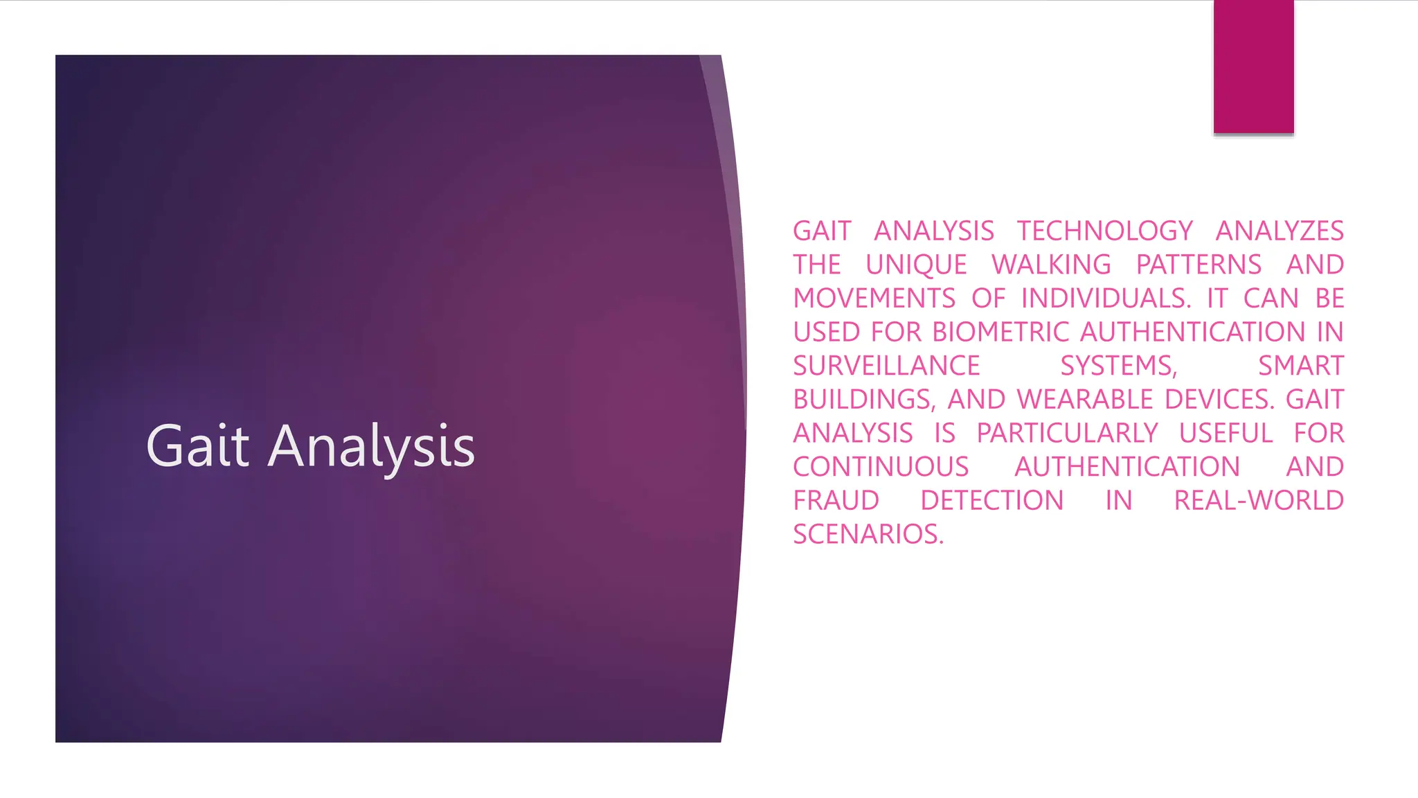 Gait Analysis
GAIT ANALYSIS TECHNOLOGY ANALYZES
THE UNIQUE WALKING PATTERNS AND
MOVEMENTS OF INDIVIDUALS. IT CAN BE
USED FOR BIOMETRIC AUTHENTICATION IN
SURVEILLANCE SYSTEMS, SMART
BUILDINGS, AND WEARABLE DEVICES. GAIT
ANALYSIS IS PARTICULARLY USEFUL FOR
CONTINUOUS AUTHENTICATION AND
FRAUD DETECTION IN REAL-WORLD
SCENARIOS.
 