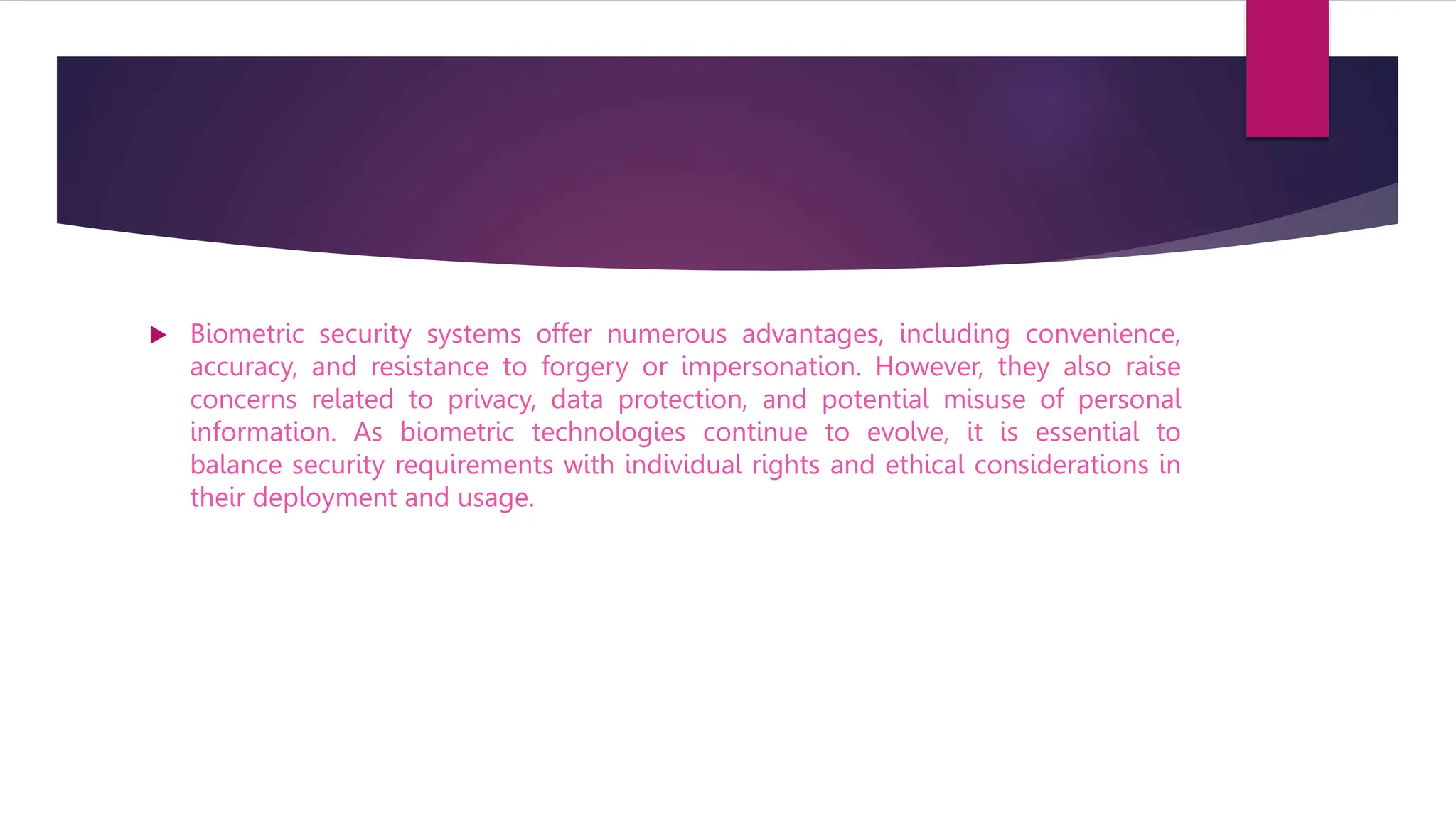  Biometric security systems offer numerous advantages, including convenience,
accuracy, and resistance to forgery or impersonation. However, they also raise
concerns related to privacy, data protection, and potential misuse of personal
information. As biometric technologies continue to evolve, it is essential to
balance security requirements with individual rights and ethical considerations in
their deployment and usage.
 