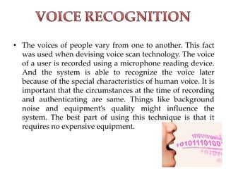 • The voices of people vary from one to another. This fact
was used when devising voice scan technology. The voice
of a user is recorded using a microphone reading device.
And the system is able to recognize the voice later
because of the special characteristics of human voice. It is
important that the circumstances at the time of recording
and authenticating are same. Things like background
noise and equipment’s quality might influence the
system. The best part of using this technique is that it
requires no expensive equipment.
 
