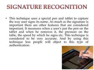• This technique uses a special pen and tablet to capture
the way user signs its name. As much as the signature is
important there are other features that are considered
important. It measures when a user’s put the pen on the
tablet and when he removes it, the pressure on the
table, the speed by which he signs etc. This technique is
considered to be very accurate. And by using this
technique less people will object to this type of
authentication.
 
